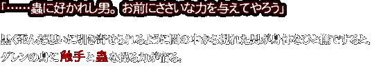 「……蟲に好かれし男。お前にささいな力を与えてやろう」
黒く歪んだ想いに引き寄せられるように闇の中から現れた男が身体をひと撫ですると、
レンの身に触手と蟲を操る力が宿る。