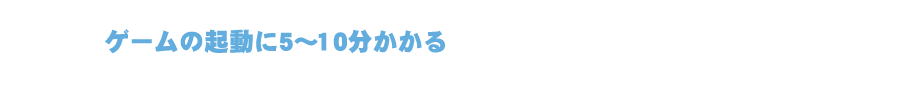 ゲームの起動に5～10分かかる。また、ゲーム動作が重い